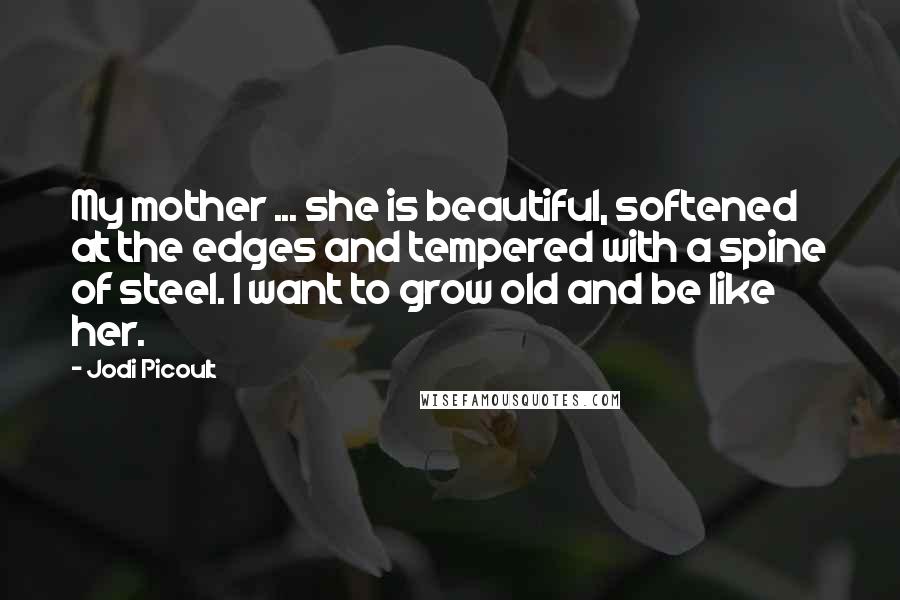 Jodi Picoult Quotes: My mother ... she is beautiful, softened at the edges and tempered with a spine of steel. I want to grow old and be like her.