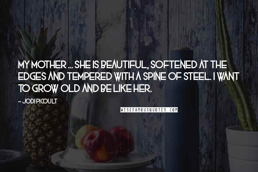 Jodi Picoult Quotes: My mother ... she is beautiful, softened at the edges and tempered with a spine of steel. I want to grow old and be like her.