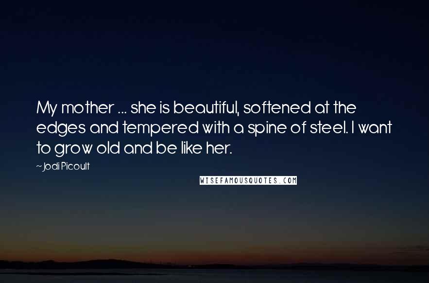 Jodi Picoult Quotes: My mother ... she is beautiful, softened at the edges and tempered with a spine of steel. I want to grow old and be like her.