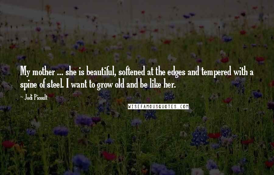 Jodi Picoult Quotes: My mother ... she is beautiful, softened at the edges and tempered with a spine of steel. I want to grow old and be like her.