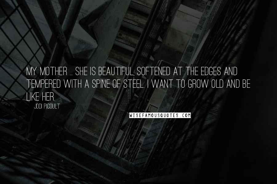 Jodi Picoult Quotes: My mother ... she is beautiful, softened at the edges and tempered with a spine of steel. I want to grow old and be like her.