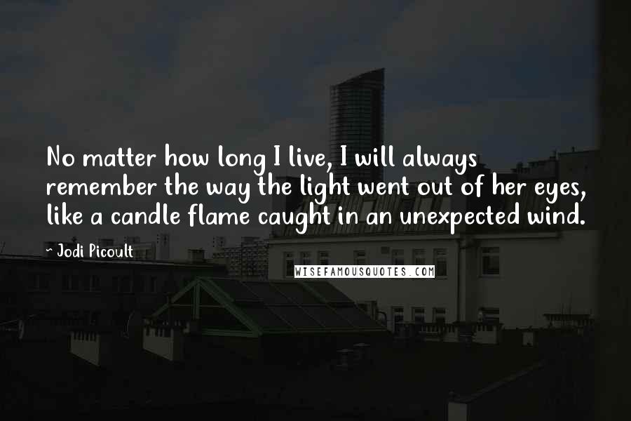 Jodi Picoult Quotes: No matter how long I live, I will always remember the way the light went out of her eyes, like a candle flame caught in an unexpected wind.