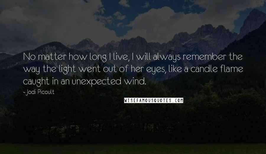 Jodi Picoult Quotes: No matter how long I live, I will always remember the way the light went out of her eyes, like a candle flame caught in an unexpected wind.