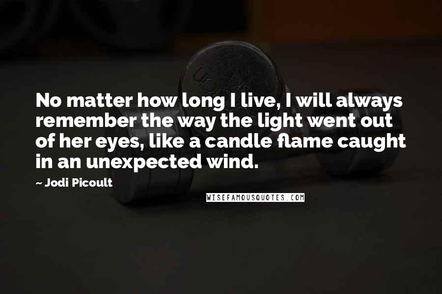 Jodi Picoult Quotes: No matter how long I live, I will always remember the way the light went out of her eyes, like a candle flame caught in an unexpected wind.