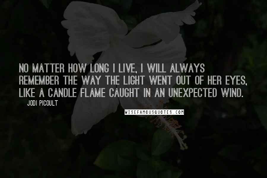 Jodi Picoult Quotes: No matter how long I live, I will always remember the way the light went out of her eyes, like a candle flame caught in an unexpected wind.