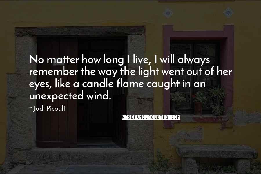 Jodi Picoult Quotes: No matter how long I live, I will always remember the way the light went out of her eyes, like a candle flame caught in an unexpected wind.
