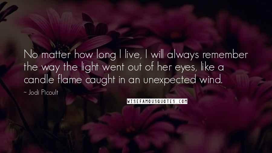 Jodi Picoult Quotes: No matter how long I live, I will always remember the way the light went out of her eyes, like a candle flame caught in an unexpected wind.