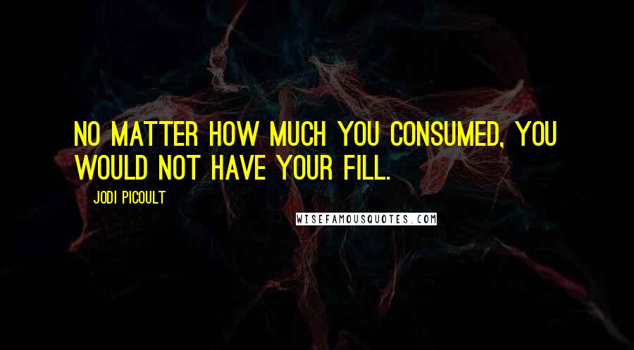 Jodi Picoult Quotes: No matter how much you consumed, you would not have your fill.