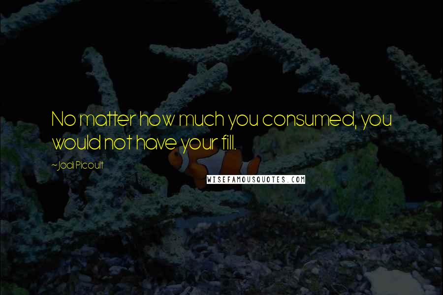 Jodi Picoult Quotes: No matter how much you consumed, you would not have your fill.