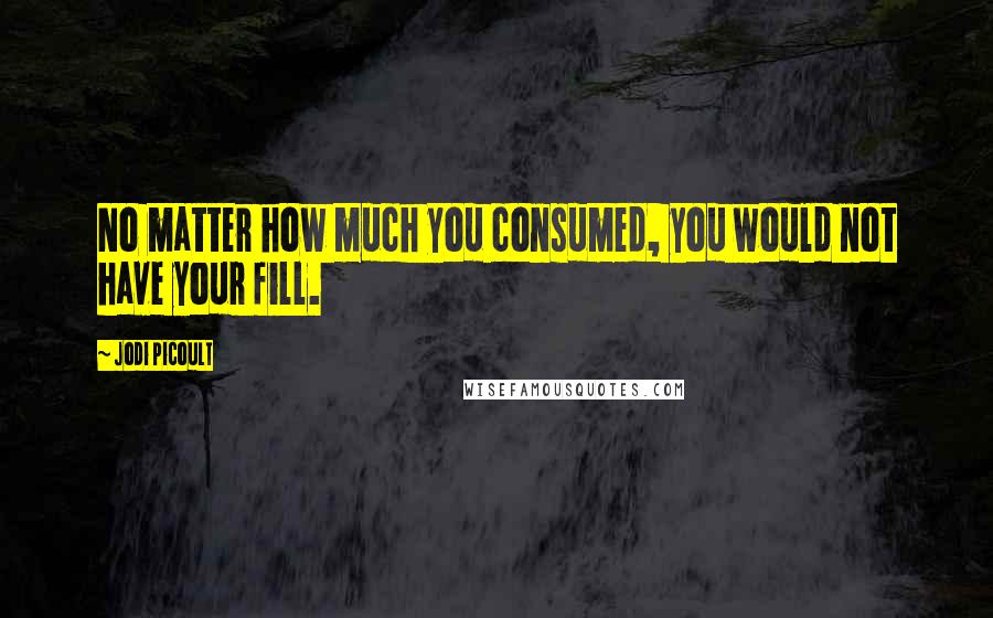 Jodi Picoult Quotes: No matter how much you consumed, you would not have your fill.