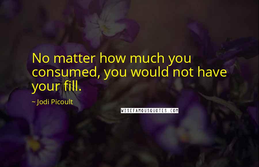 Jodi Picoult Quotes: No matter how much you consumed, you would not have your fill.