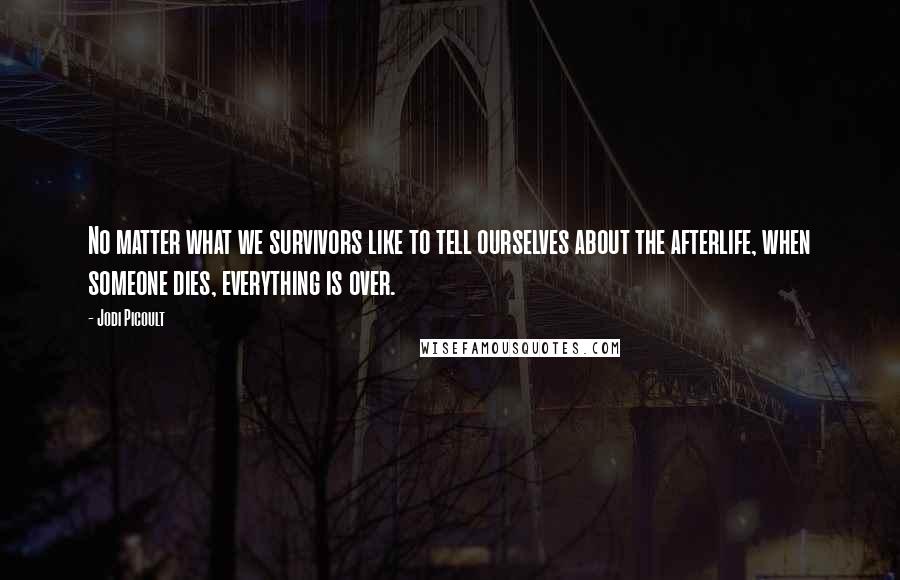 Jodi Picoult Quotes: No matter what we survivors like to tell ourselves about the afterlife, when someone dies, everything is over.