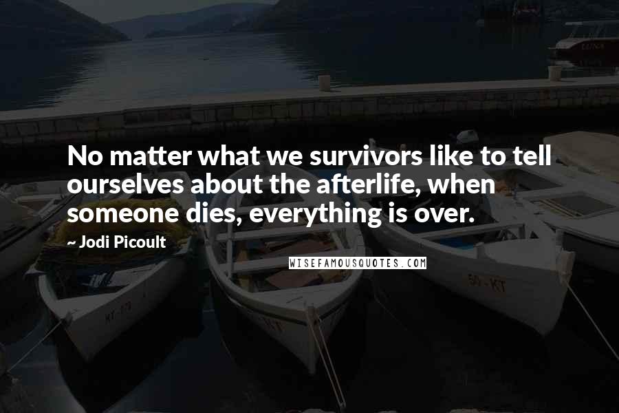 Jodi Picoult Quotes: No matter what we survivors like to tell ourselves about the afterlife, when someone dies, everything is over.