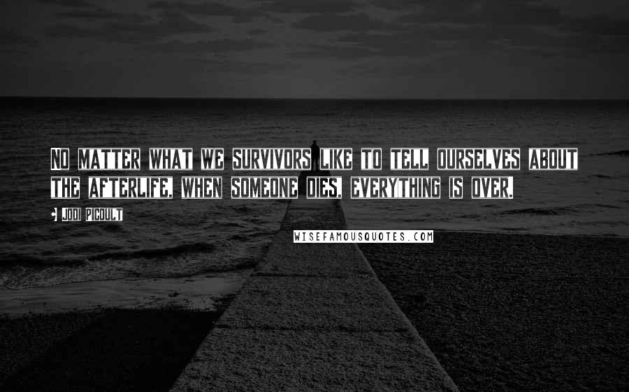 Jodi Picoult Quotes: No matter what we survivors like to tell ourselves about the afterlife, when someone dies, everything is over.