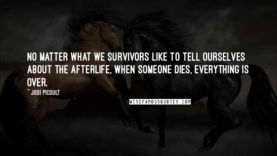 Jodi Picoult Quotes: No matter what we survivors like to tell ourselves about the afterlife, when someone dies, everything is over.