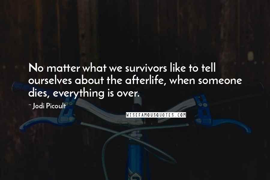 Jodi Picoult Quotes: No matter what we survivors like to tell ourselves about the afterlife, when someone dies, everything is over.