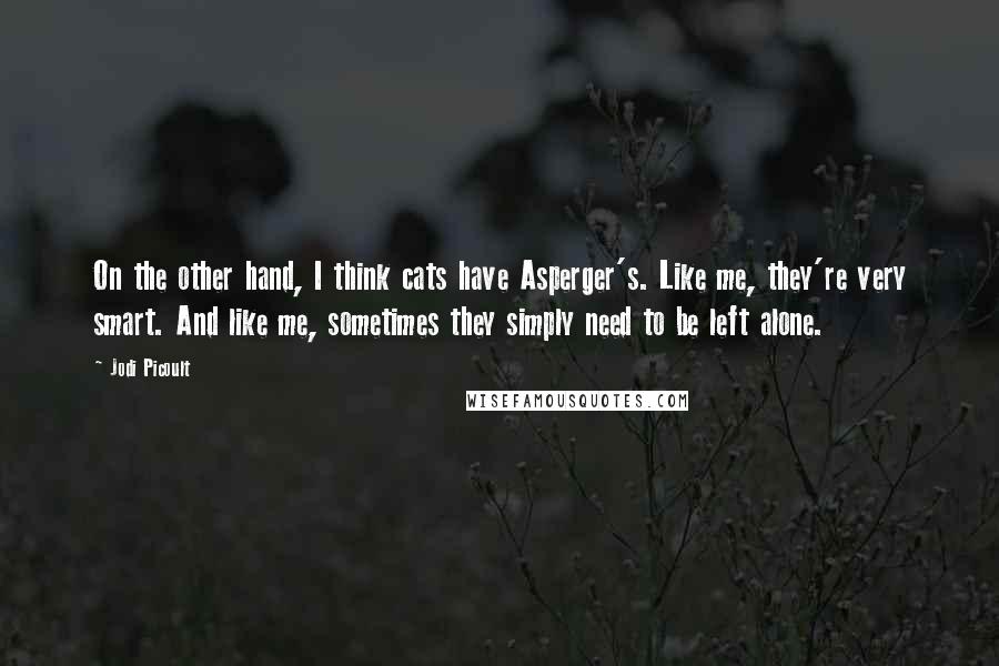 Jodi Picoult Quotes: On the other hand, I think cats have Asperger's. Like me, they're very smart. And like me, sometimes they simply need to be left alone.