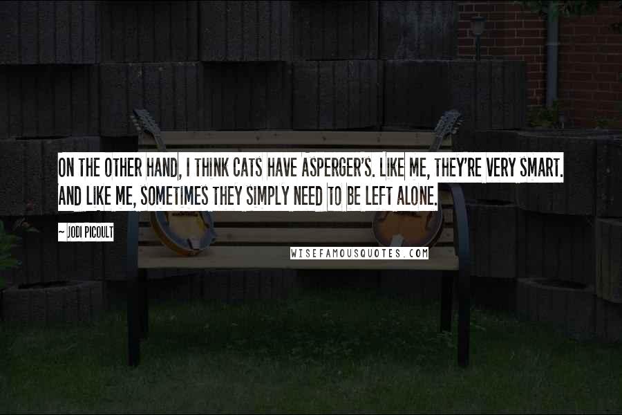 Jodi Picoult Quotes: On the other hand, I think cats have Asperger's. Like me, they're very smart. And like me, sometimes they simply need to be left alone.