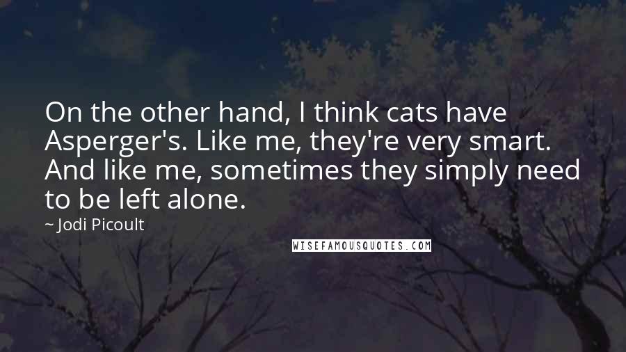 Jodi Picoult Quotes: On the other hand, I think cats have Asperger's. Like me, they're very smart. And like me, sometimes they simply need to be left alone.