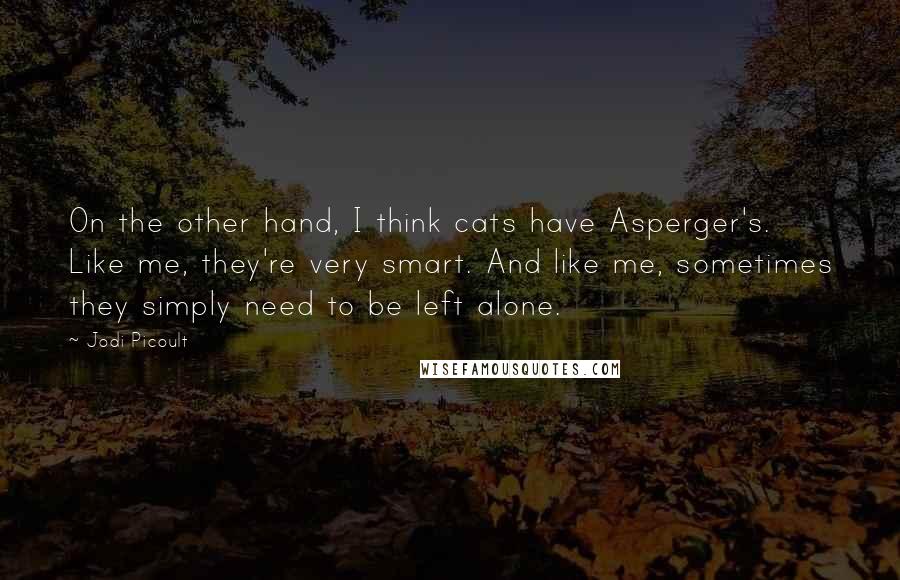 Jodi Picoult Quotes: On the other hand, I think cats have Asperger's. Like me, they're very smart. And like me, sometimes they simply need to be left alone.