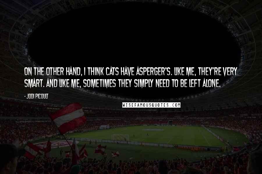 Jodi Picoult Quotes: On the other hand, I think cats have Asperger's. Like me, they're very smart. And like me, sometimes they simply need to be left alone.