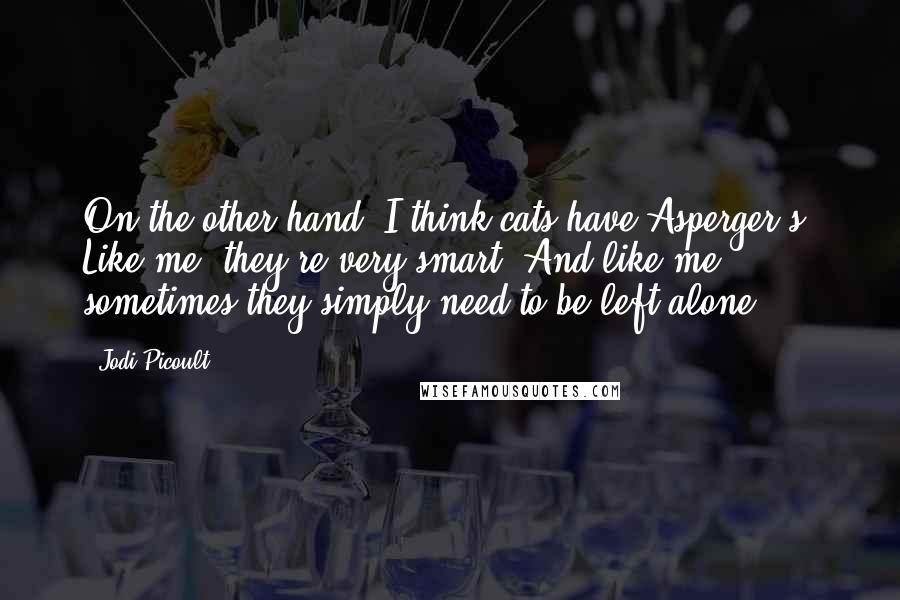 Jodi Picoult Quotes: On the other hand, I think cats have Asperger's. Like me, they're very smart. And like me, sometimes they simply need to be left alone.