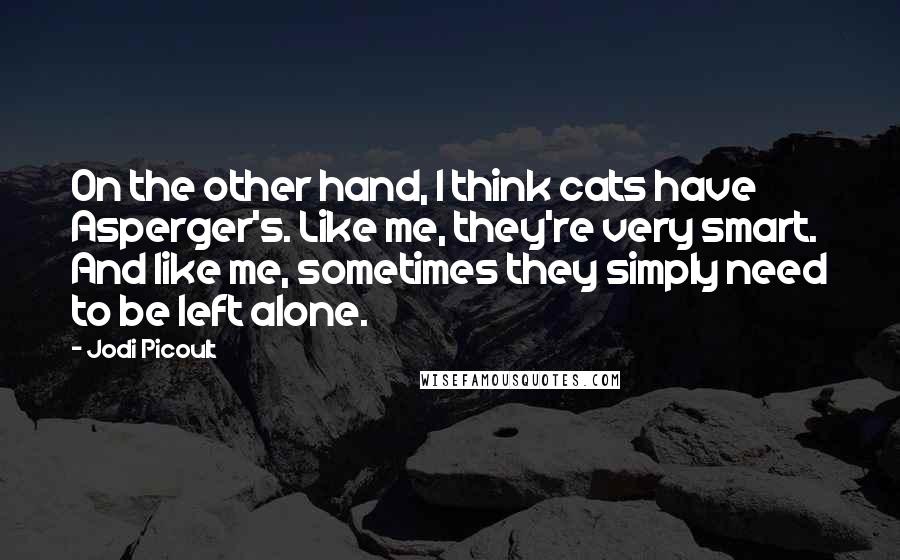 Jodi Picoult Quotes: On the other hand, I think cats have Asperger's. Like me, they're very smart. And like me, sometimes they simply need to be left alone.