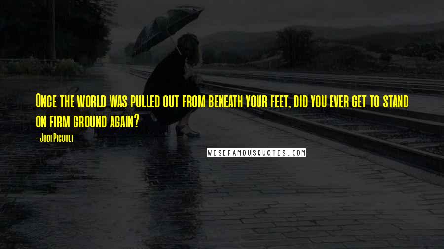 Jodi Picoult Quotes: Once the world was pulled out from beneath your feet, did you ever get to stand on firm ground again?