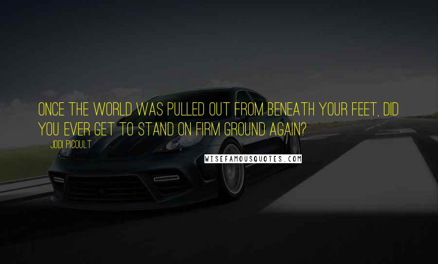 Jodi Picoult Quotes: Once the world was pulled out from beneath your feet, did you ever get to stand on firm ground again?