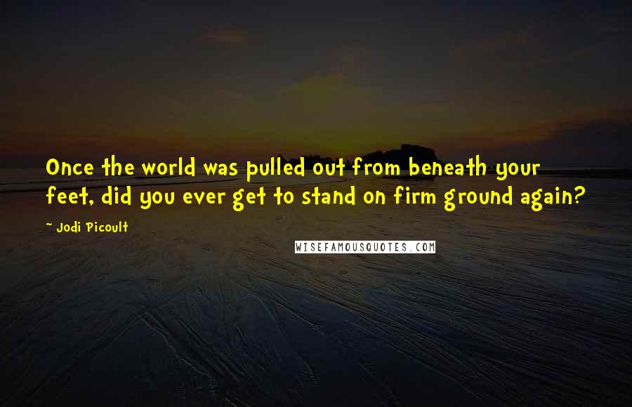 Jodi Picoult Quotes: Once the world was pulled out from beneath your feet, did you ever get to stand on firm ground again?