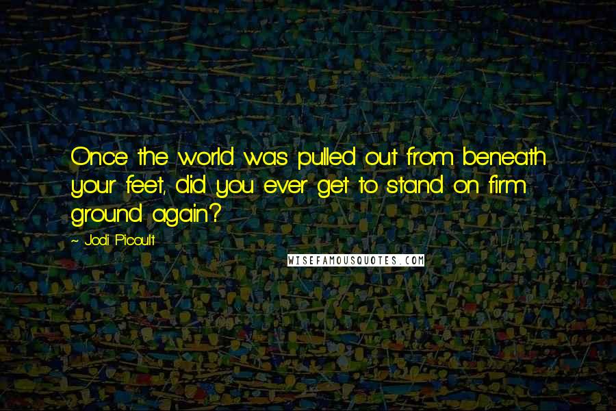 Jodi Picoult Quotes: Once the world was pulled out from beneath your feet, did you ever get to stand on firm ground again?