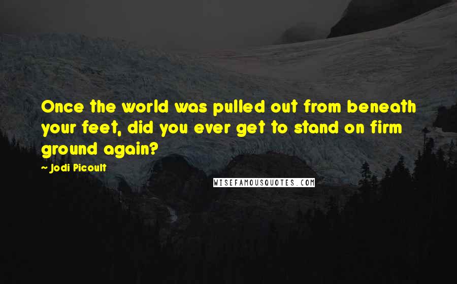 Jodi Picoult Quotes: Once the world was pulled out from beneath your feet, did you ever get to stand on firm ground again?