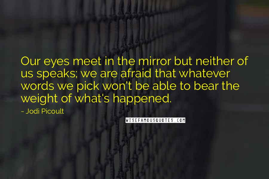 Jodi Picoult Quotes: Our eyes meet in the mirror but neither of us speaks; we are afraid that whatever words we pick won't be able to bear the weight of what's happened.