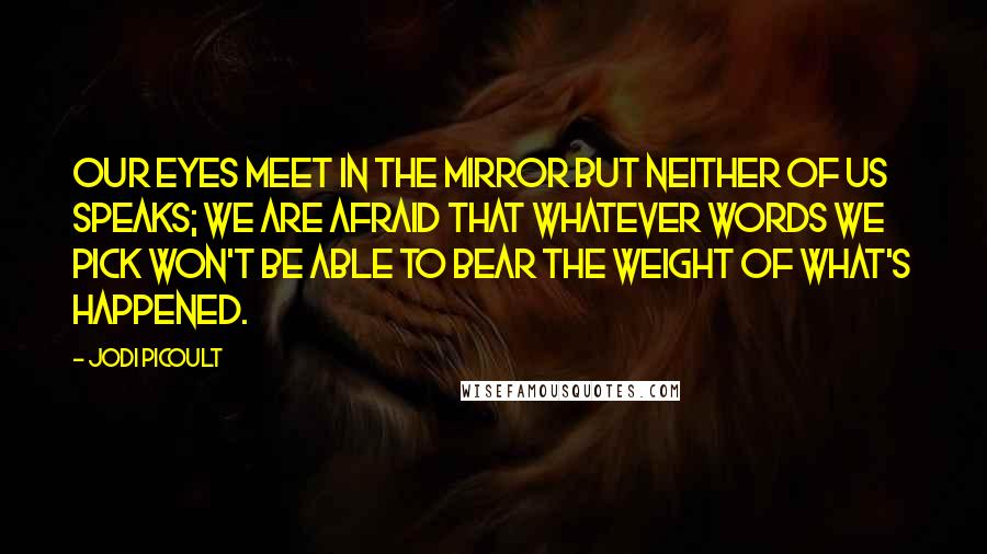 Jodi Picoult Quotes: Our eyes meet in the mirror but neither of us speaks; we are afraid that whatever words we pick won't be able to bear the weight of what's happened.