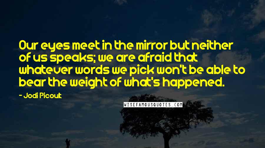 Jodi Picoult Quotes: Our eyes meet in the mirror but neither of us speaks; we are afraid that whatever words we pick won't be able to bear the weight of what's happened.