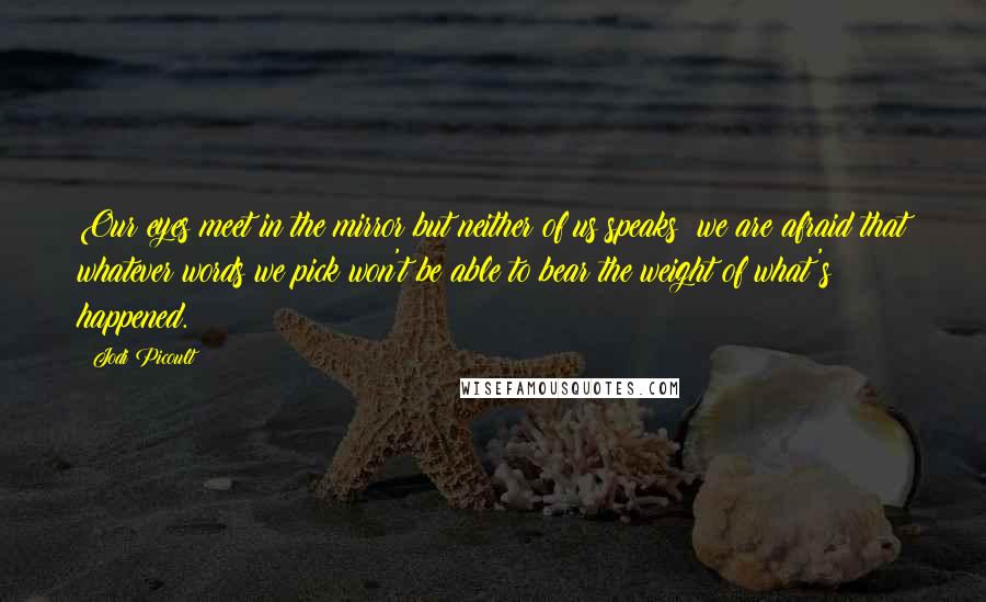 Jodi Picoult Quotes: Our eyes meet in the mirror but neither of us speaks; we are afraid that whatever words we pick won't be able to bear the weight of what's happened.