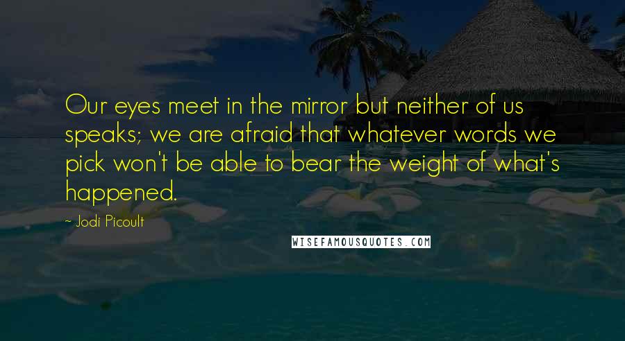 Jodi Picoult Quotes: Our eyes meet in the mirror but neither of us speaks; we are afraid that whatever words we pick won't be able to bear the weight of what's happened.