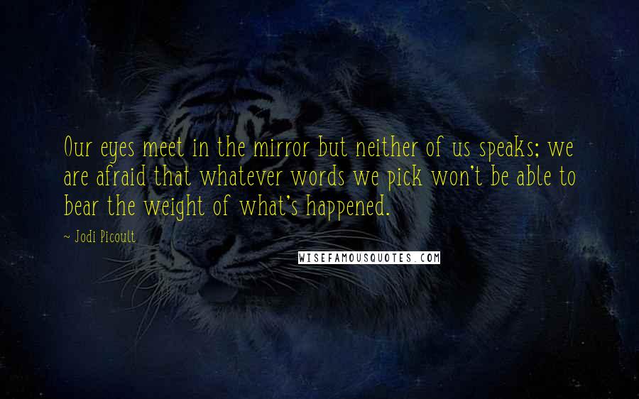 Jodi Picoult Quotes: Our eyes meet in the mirror but neither of us speaks; we are afraid that whatever words we pick won't be able to bear the weight of what's happened.