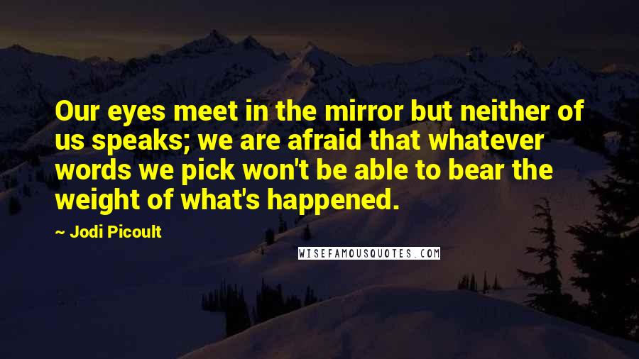 Jodi Picoult Quotes: Our eyes meet in the mirror but neither of us speaks; we are afraid that whatever words we pick won't be able to bear the weight of what's happened.