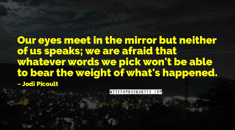 Jodi Picoult Quotes: Our eyes meet in the mirror but neither of us speaks; we are afraid that whatever words we pick won't be able to bear the weight of what's happened.