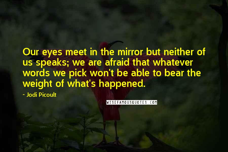 Jodi Picoult Quotes: Our eyes meet in the mirror but neither of us speaks; we are afraid that whatever words we pick won't be able to bear the weight of what's happened.