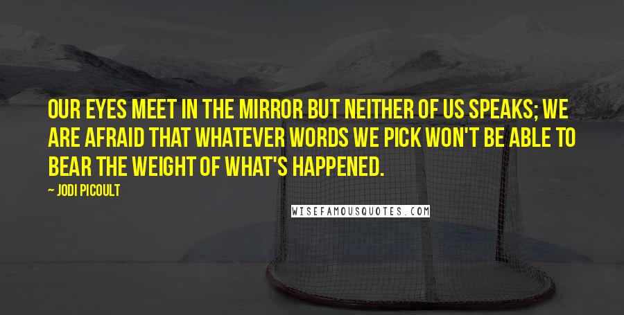 Jodi Picoult Quotes: Our eyes meet in the mirror but neither of us speaks; we are afraid that whatever words we pick won't be able to bear the weight of what's happened.