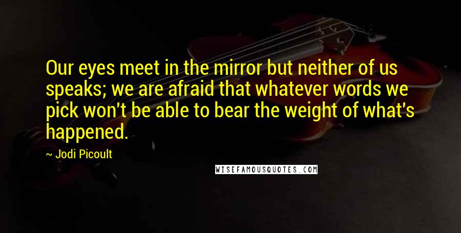 Jodi Picoult Quotes: Our eyes meet in the mirror but neither of us speaks; we are afraid that whatever words we pick won't be able to bear the weight of what's happened.