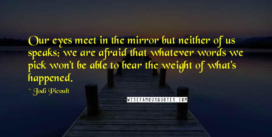 Jodi Picoult Quotes: Our eyes meet in the mirror but neither of us speaks; we are afraid that whatever words we pick won't be able to bear the weight of what's happened.