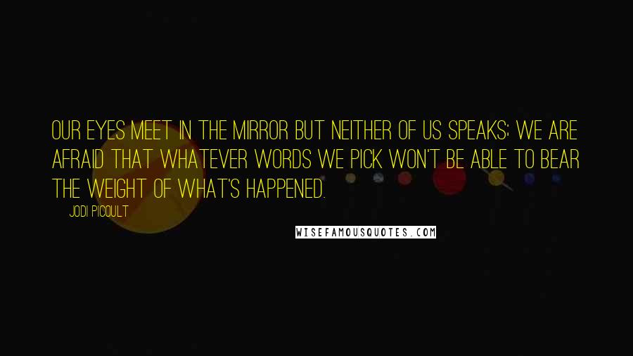 Jodi Picoult Quotes: Our eyes meet in the mirror but neither of us speaks; we are afraid that whatever words we pick won't be able to bear the weight of what's happened.