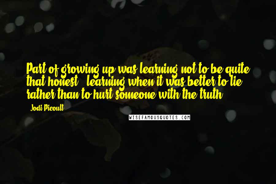 Jodi Picoult Quotes: Part of growing up was learning not to be quite that honest - learning when it was better to lie, rather than to hurt someone with the truth.