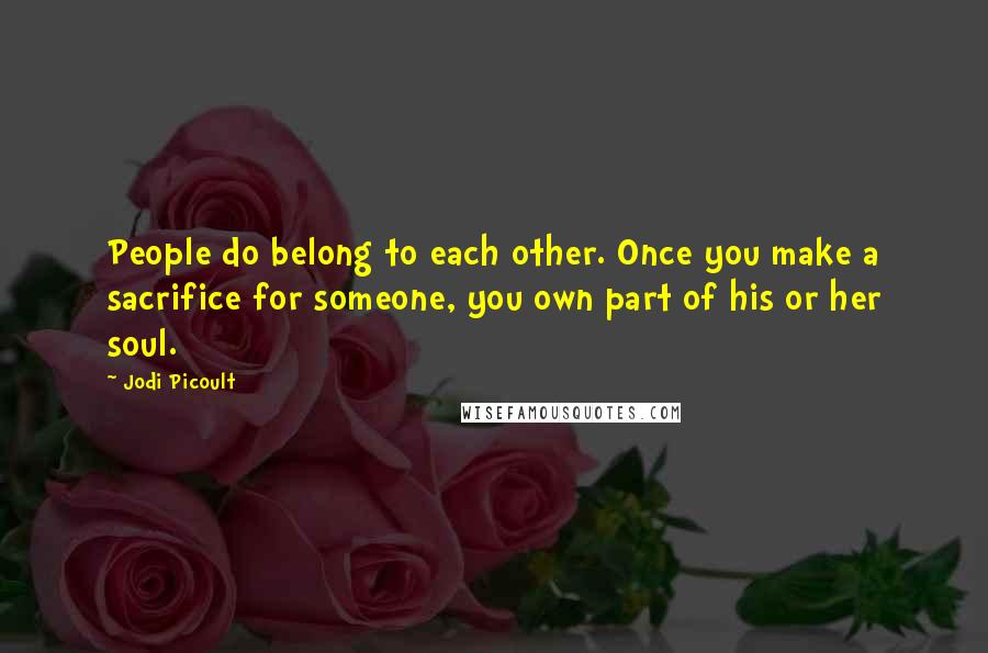 Jodi Picoult Quotes: People do belong to each other. Once you make a sacrifice for someone, you own part of his or her soul.