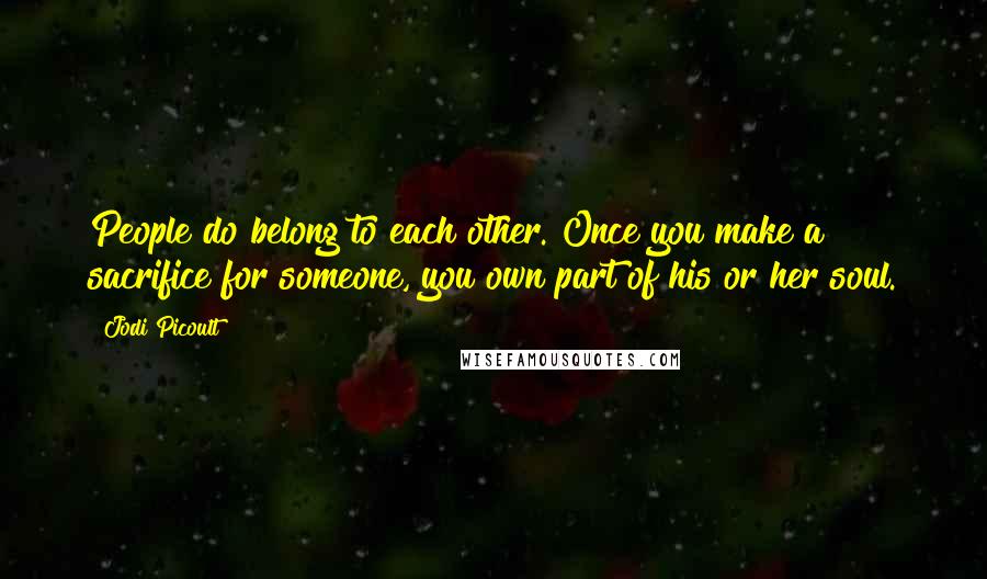 Jodi Picoult Quotes: People do belong to each other. Once you make a sacrifice for someone, you own part of his or her soul.