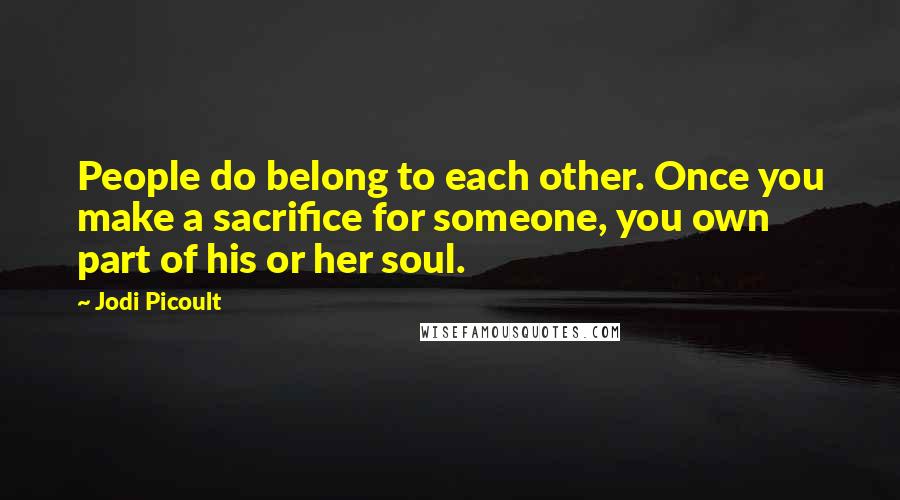 Jodi Picoult Quotes: People do belong to each other. Once you make a sacrifice for someone, you own part of his or her soul.