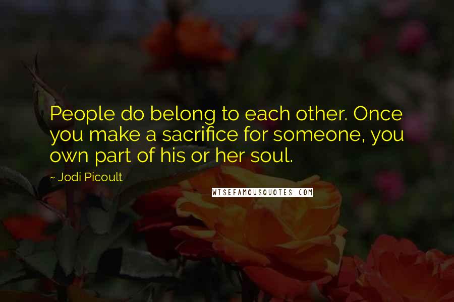 Jodi Picoult Quotes: People do belong to each other. Once you make a sacrifice for someone, you own part of his or her soul.